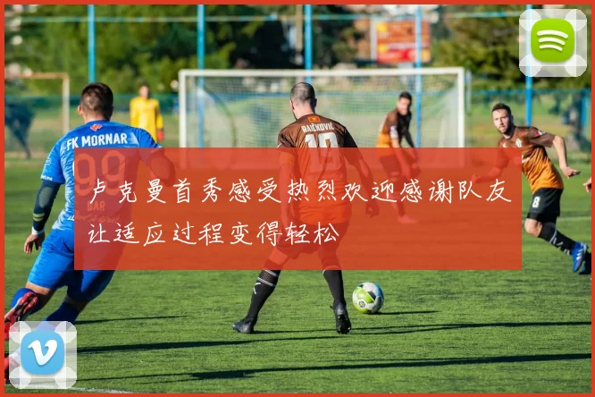 卢克曼首秀感受热烈欢迎感谢队友让适应过程变得轻松