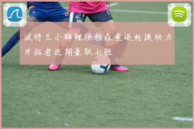 波特兰小锦鲤杨瀚森重返轮换助力开拓者近期豪取七胜
