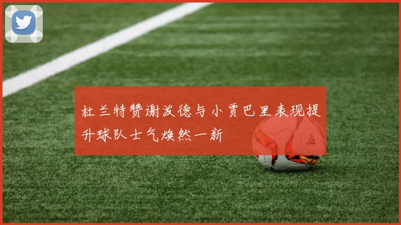 杜兰特赞谢泼德与小贾巴里表现提升球队士气焕然一新
