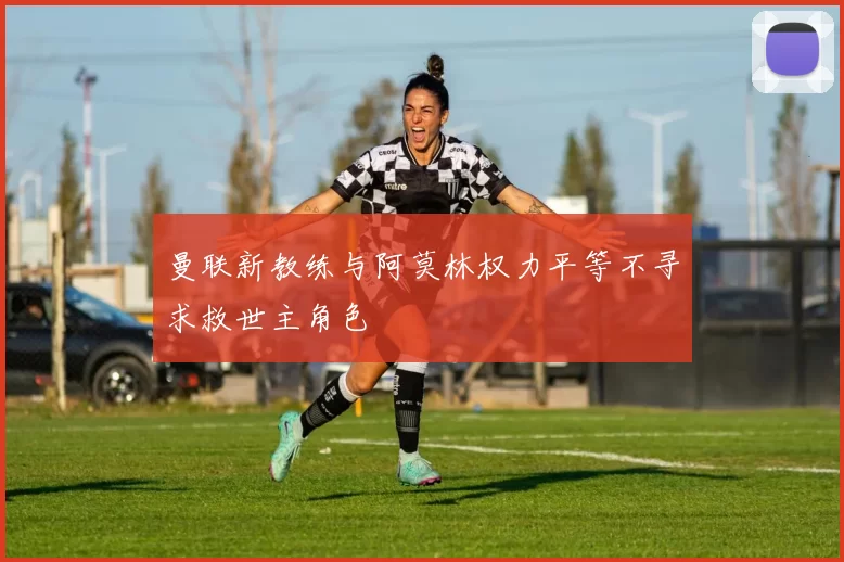 曼联新教练与阿莫林权力平等不寻求救世主角色